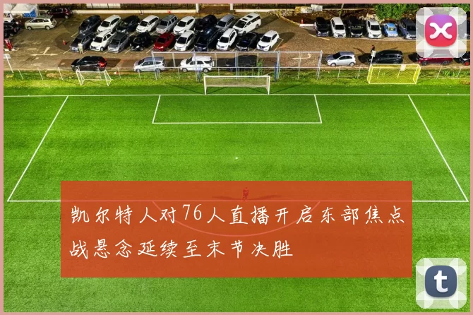 凯尔特人对76人直播开启东部焦点战悬念延续至末节决胜