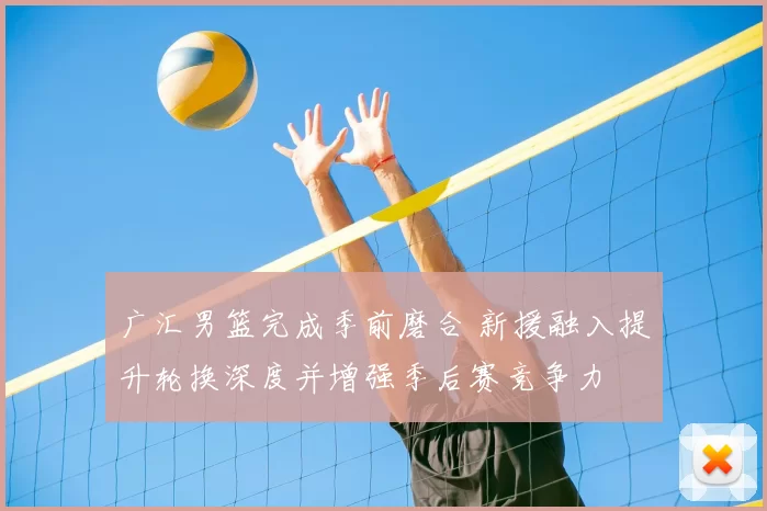 广汇男篮完成季前磨合 新援融入提升轮换深度并增强季后赛竞争力