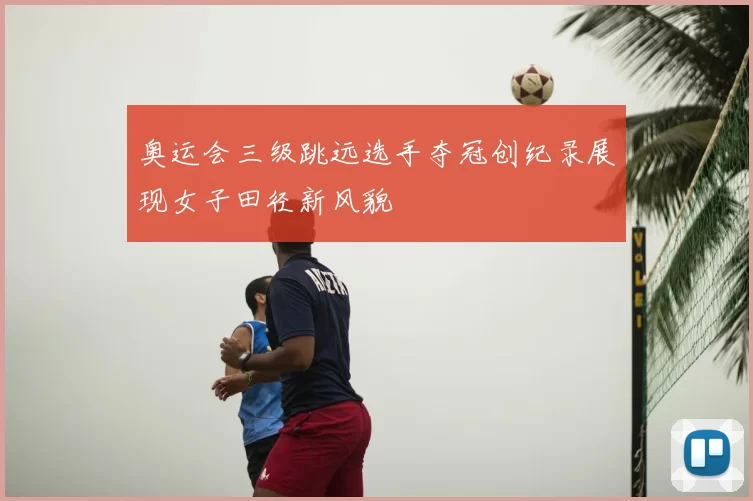 奥运会三级跳远选手夺冠创纪录展现女子田径新风貌