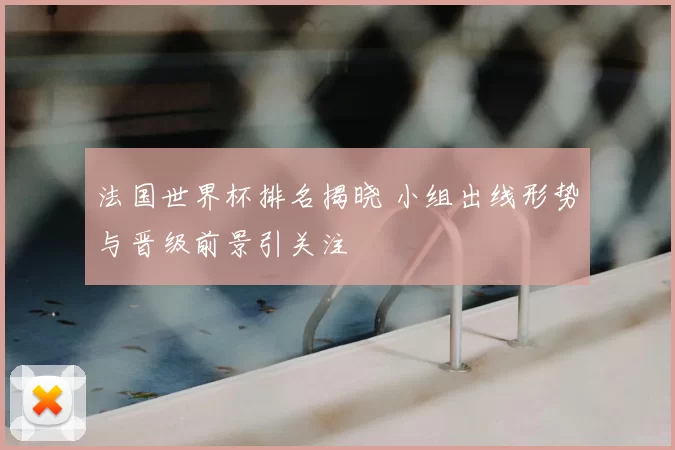 法国世界杯排名揭晓 小组出线形势与晋级前景引关注