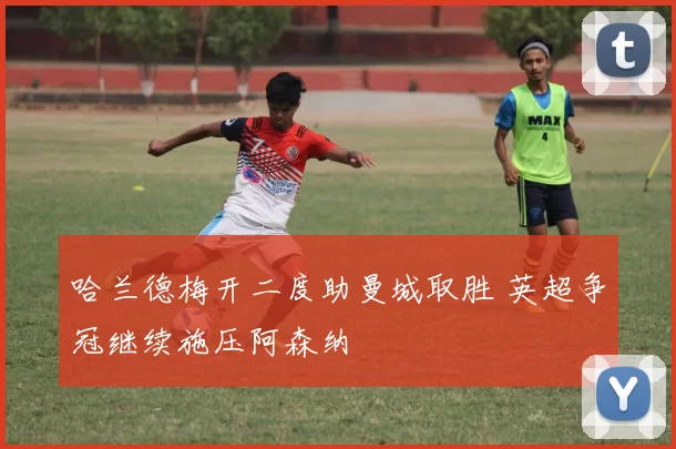 哈兰德梅开二度助曼城取胜 英超争冠继续施压阿森纳