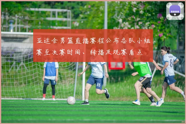 亚运会男篮直播赛程公布各队小组赛至决赛时间、转播及观赛看点