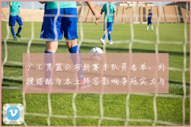 广汇男篮公布新赛季队员名单，外援搭配与本土阵容影响争冠实力与轮换