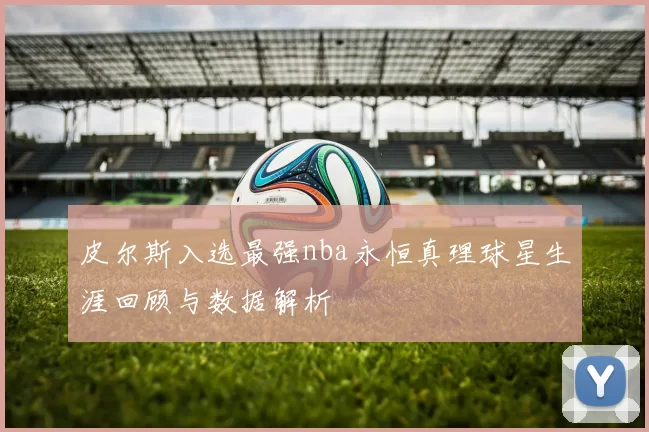 皮尔斯入选最强nba永恒真理球星生涯回顾与数据解析