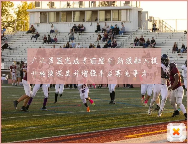 广汇男篮完成季前磨合 新援融入提升轮换深度并增强季后赛竞争力