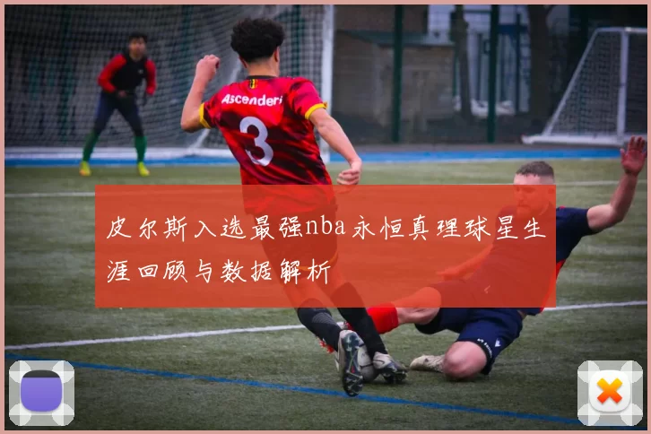 皮尔斯入选最强nba永恒真理球星生涯回顾与数据解析