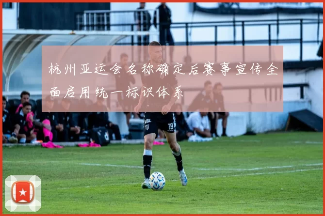 杭州亚运会名称确定后赛事宣传全面启用统一标识体系