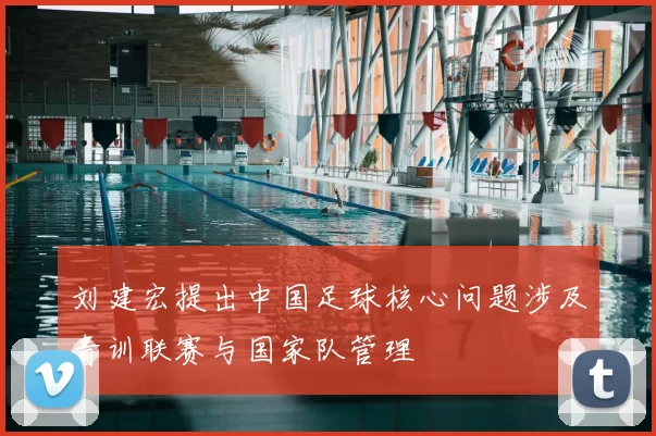 刘建宏提出中国足球核心问题涉及青训联赛与国家队管理