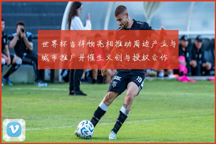 世界杯吉祥物亮相推动周边产业与城市推广并催生文创与授权合作