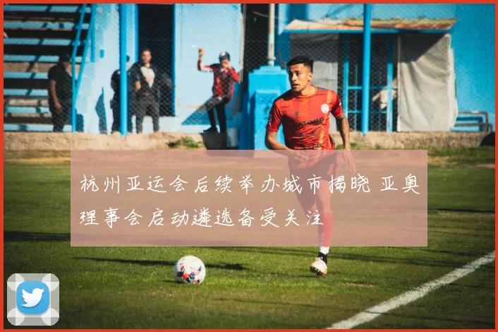 杭州亚运会后续举办城市揭晓 亚奥理事会启动遴选备受关注