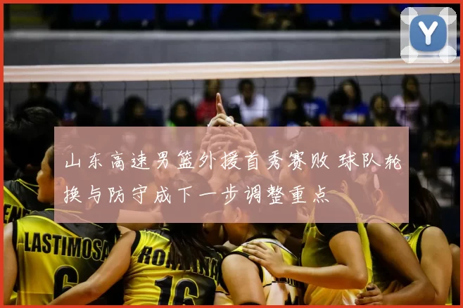 山东高速男篮外援首秀赛败 球队轮换与防守成下一步调整重点