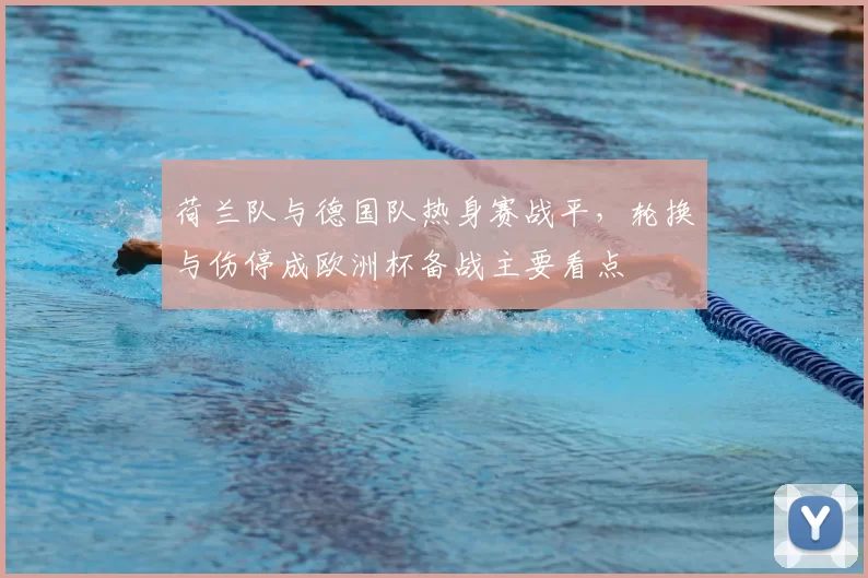 荷兰队与德国队热身赛战平，轮换与伤停成欧洲杯备战主要看点