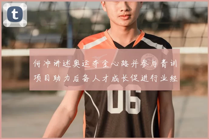 何冲讲述奥运夺金心路并参与青训项目助力后备人才成长促进行业经验传承