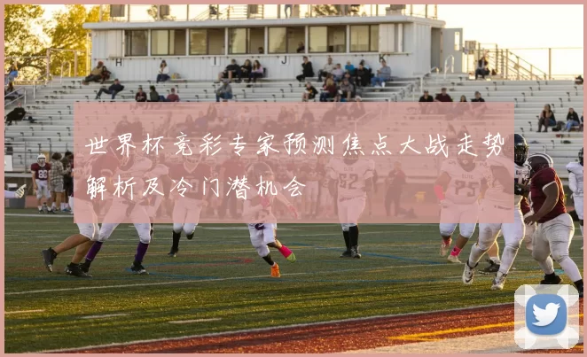 世界杯竞彩专家预测焦点大战走势解析及冷门潜机会
