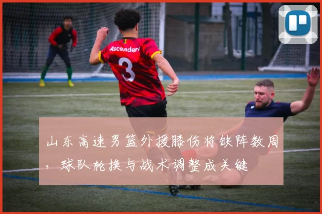 山东高速男篮外援膝伤将缺阵数周，球队轮换与战术调整成关键