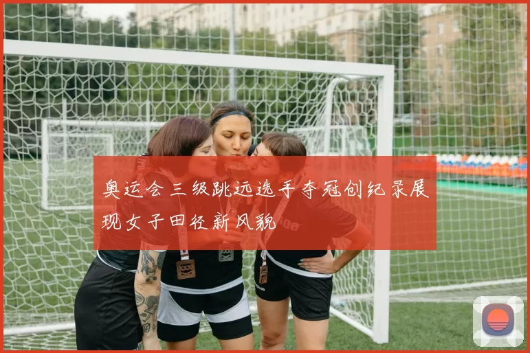 奥运会三级跳远选手夺冠创纪录展现女子田径新风貌