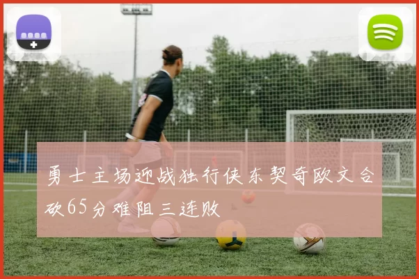 勇士主场迎战独行侠东契奇欧文合砍65分难阻三连败