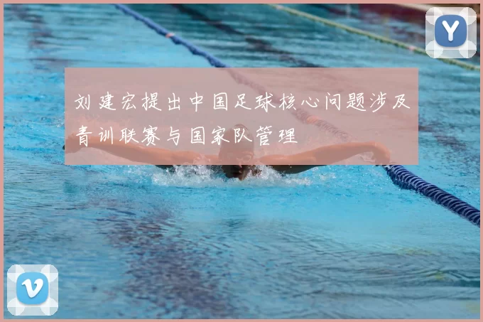 刘建宏提出中国足球核心问题涉及青训联赛与国家队管理