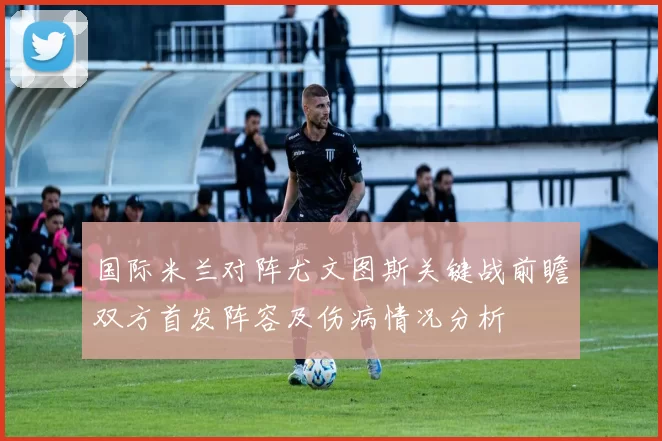 国际米兰对阵尤文图斯关键战前瞻双方首发阵容及伤病情况分析