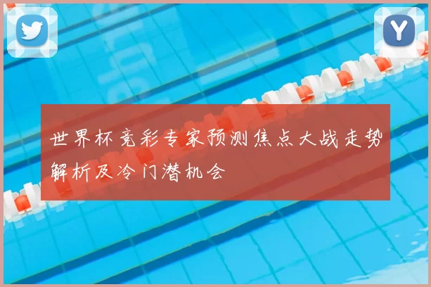 世界杯竞彩专家预测焦点大战走势解析及冷门潜机会