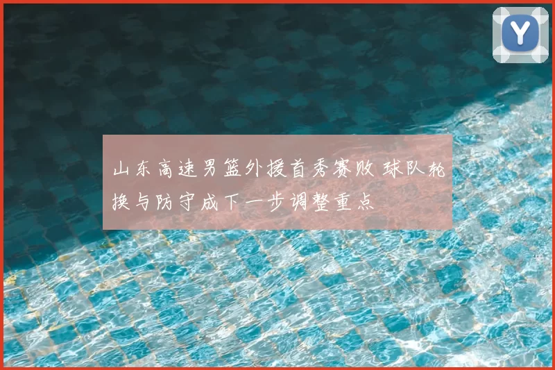 山东高速男篮外援首秀赛败 球队轮换与防守成下一步调整重点