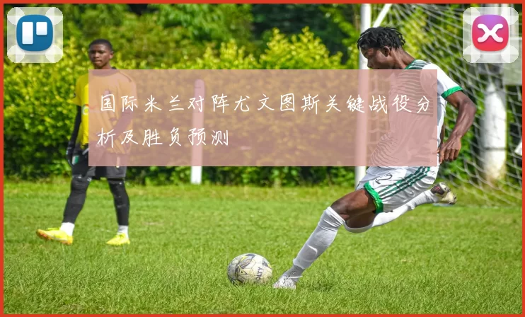 国际米兰对阵尤文图斯关键战役分析及胜负预测