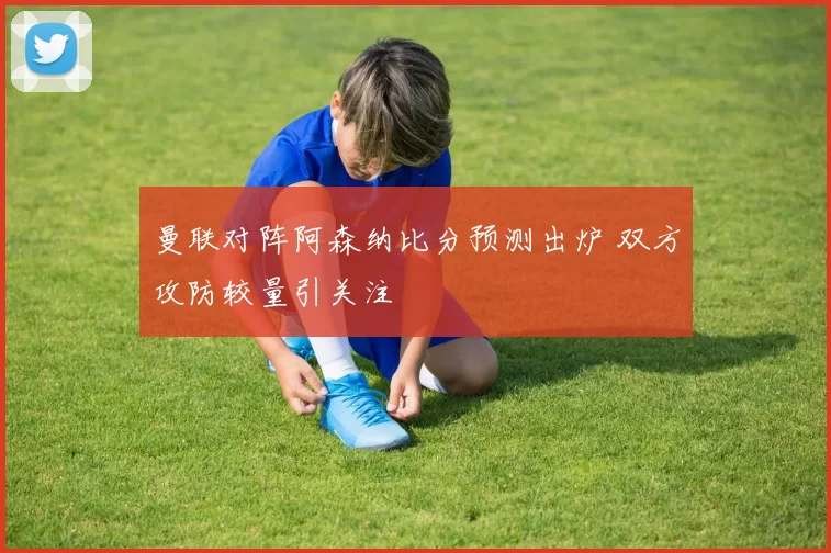 曼联对阵阿森纳比分预测出炉 双方攻防较量引关注