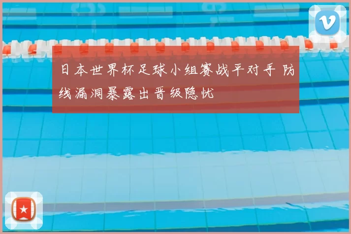 日本世界杯足球小组赛战平对手 防线漏洞暴露出晋级隐忧